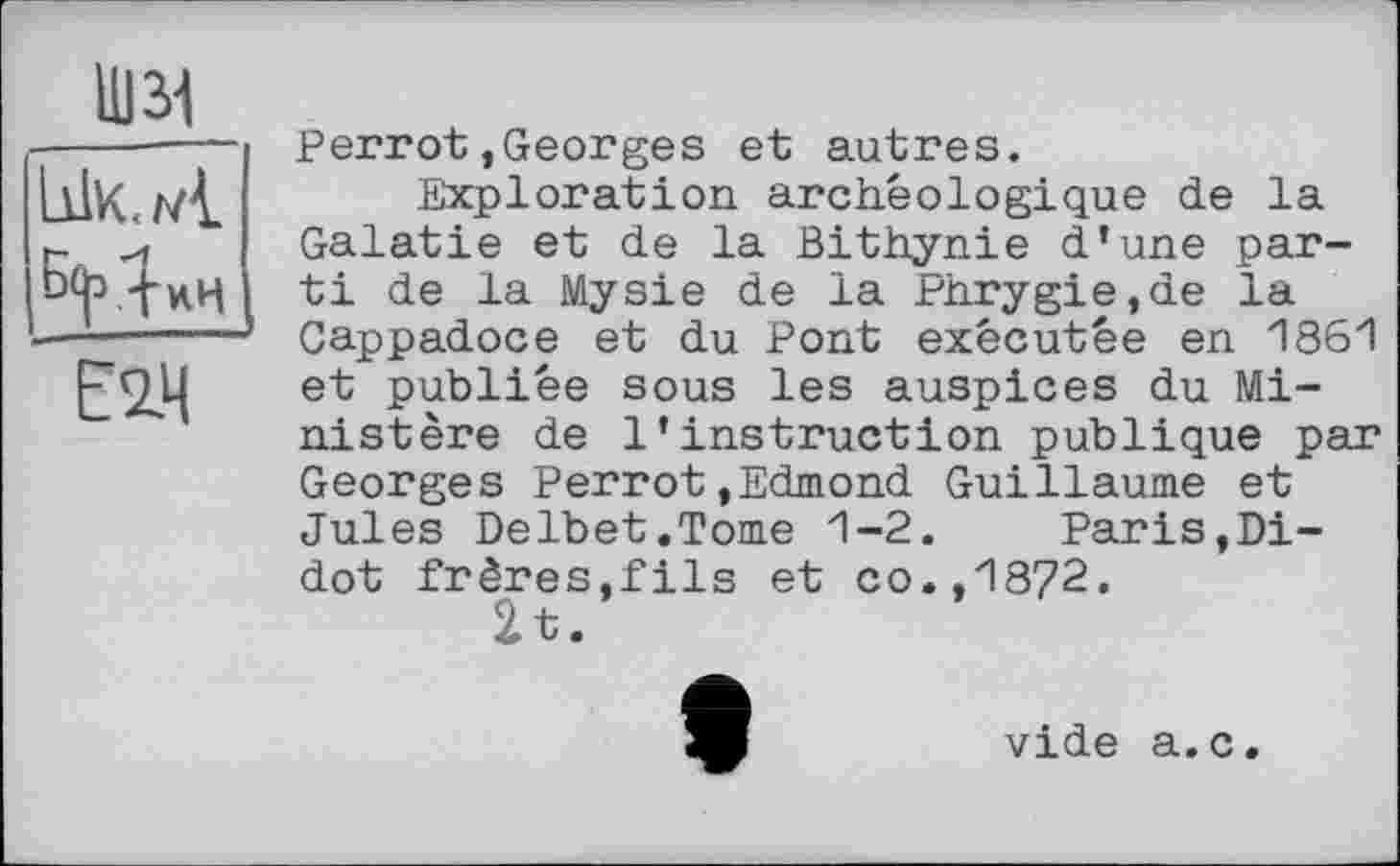 ﻿Шзі
Е2.Ч
Perrot,Georges et autres.
Exploration archéologique de la Galatie et de la Bithynie d’une parti de la Mysie de la Phrygie,de la Cappadoce et du Pont exécutée en 1861 et publiée sous les auspices du Ministère de l’instruction publique par Georges Perrot,Edmond Guillaume et Jules Delbet.Tome 1-2. Paris,Di-dot frères,fils et co.,1872.
2t.
vide a.c.